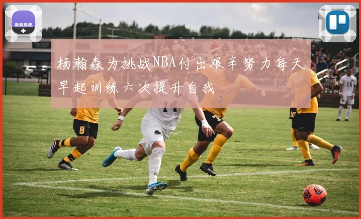 杨瀚森为挑战NBA付出艰辛努力每天早起训练六次提升自我