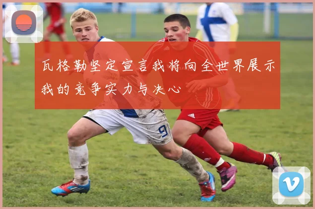 瓦格勒坚定宣言我将向全世界展示我的竞争实力与决心